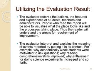 Utilizing the Evaluation Result
 The evaluator records the actions, the features
and experiences of students, teachers and
administrators. People who read the report will
be able to visualise what the place looks like and
the processes taking place. Thus the reader will
understand the area’s for requirement of
improvement.
 The evaluator interpret and explains the meaning
of events reported by putting it in its context. For
example, why academically weak students were
motivated to ask questions; why reading
comprehension skills improved; why enthusiasm
for doing science experiments increased and so
forth.
32Puja Shrivastav
 