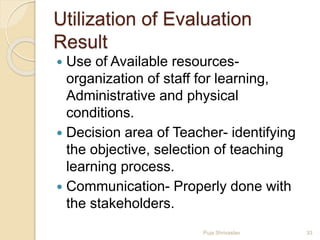 Utilization of Evaluation
Result
 Use of Available resources-
organization of staff for learning,
Administrative and physical
conditions.
 Decision area of Teacher- identifying
the objective, selection of teaching
learning process.
 Communication- Properly done with
the stakeholders.
33Puja Shrivastav
 