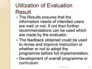 Utilization of Evaluation
Result
 The Results ensures that the
information needs of intended users
are met/ or not. If not then further
recommendations can be used which
are made by the evaluator.
 The feedback obtained could be used
to revise and improve instruction or
whether or not to adopt the
programme before full implementation.
 Development of overall programme or
curriculum.
34Puja Shrivastav
 