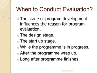 When to Conduct Evaluation?
 The stage of program development
influences the reason for program
evaluation.
o The design stage.
o The start up stage.
o While the programme is in progress.
o After the programme wrap up.
o Long after programme finishes.
4Puja Shrivastav
 