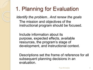 1. Planning for Evaluation
Identify the problem.. And renew the goals
The mission and objectives of the
instructional program should be focused.
Include information about its
purpose, expected effects, available
resources, the program’s stage of
development, and instructional context.
Descriptions set the frame of reference for all
subsequent planning decisions in an
evaluation.
6Puja Shrivastav
 