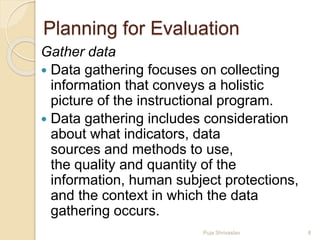 Planning for Evaluation
Gather data
 Data gathering focuses on collecting
information that conveys a holistic
picture of the instructional program.
 Data gathering includes consideration
about what indicators, data
sources and methods to use,
the quality and quantity of the
information, human subject protections,
and the context in which the data
gathering occurs.
8Puja Shrivastav
 