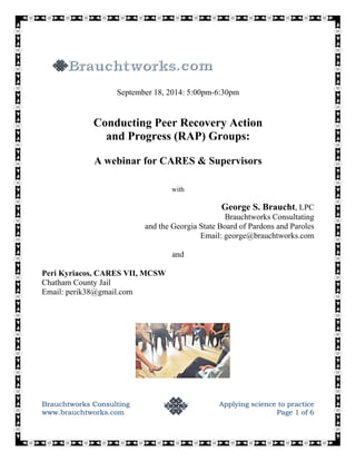 September 18, 2014: 5:00pm-6:30pm 
Conducting Peer Recovery Action 
and Progress (RAP) Groups: 
A webinar for CARES & Supervisors 
with 
George S. Braucht, LPC 
Brauchtworks Consultating 
and the Georgia State Board of Pardons and Paroles 
Email: george@brauchtworks.com 
and 
Peri Kyriacos, CARES VII, MCSW 
Chatham County Jail 
Email: perik38@gmail.com 
Brauchtworks Consulting Applying science to practice 
www.brauchtworks.com Page 1 of 6 
 