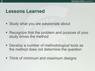 Lessons Learned 
 Study what you are passionate about 
 Recognize that the problem and purpose of your 
study drives the method 
 Develop a number of methodological tools as 
the method does not determine the question 
 Think of minimum and maximum designs 
 