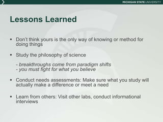 Lessons Learned 
 Don’t think yours is the only way of knowing or method for 
doing things 
 Study the philosophy of science 
- breakthroughs come from paradigm shifts 
- you must fight for what you believe 
 Conduct needs assessments: Make sure what you study will 
actually make a difference or meet a need 
 Learn from others: Visit other labs, conduct informational 
interviews 
 