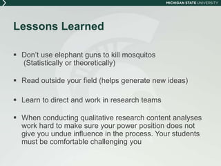 Lessons Learned 
 Don’t use elephant guns to kill mosquitos 
(Statistically or theoretically) 
 Read outside your field (helps generate new ideas) 
 Learn to direct and work in research teams 
 When conducting qualitative research content analyses 
work hard to make sure your power position does not 
give you undue influence in the process. Your students 
must be comfortable challenging you 
 