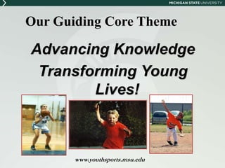 Our Guiding Core Theme 
Advancing Knowledge 
Transforming Young 
Lives! 
www.youthsports.msu.edu 
 
