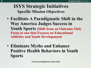 ISYS Strategic Initiatives 
Specific Mission Objectives 
• Facilitate A Paradigmatic Shift in the 
Way America Judges Success in 
Youth Sports (Shift from an Outcome Only 
Focus to one that Focuses on Educational 
Athletics and Youth Development) 
• Eliminate Myths and Enhance 
Positive Health Behaviors in Youth 
Sports 
www.youthsports.msu.edu 
 