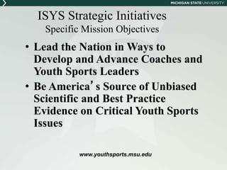 ISYS Strategic Initiatives 
Specific Mission Objectives 
• Lead the Nation in Ways to 
Develop and Advance Coaches and 
Youth Sports Leaders 
• Be America’s Source of Unbiased 
Scientific and Best Practice 
Evidence on Critical Youth Sports 
Issues 
www.youthsports.msu.edu 
 