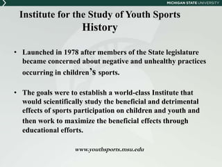 Institute for the Study of Youth Sports 
History 
• Launched in 1978 after members of the State legislature 
became concerned about negative and unhealthy practices 
occurring in children’s sports. 
• The goals were to establish a world-class Institute that 
would scientifically study the beneficial and detrimental 
effects of sports participation on children and youth and 
then work to maximize the beneficial effects through 
educational efforts. 
www.youthsports.msu.edu 
 