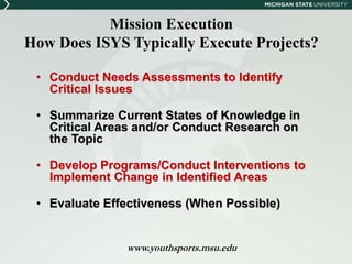 Mission Execution 
How Does ISYS Typically Execute Projects? 
• Conduct Needs Assessments to Identify 
Critical Issues 
• Summarize Current States of Knowledge in 
Critical Areas and/or Conduct Research on 
the Topic 
• Develop Programs/Conduct Interventions to 
Implement Change in Identified Areas 
• Evaluate Effectiveness (When Possible) 
www.youthsports.msu.edu 
 