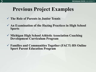 Previous Project Examples 
 The Role of Parents in Junior Tennis 
 An Examination of the Hazing Practices in High School 
Sports 
 Michigan High School Athletic Association Coaching 
Development Curriculum Program 
 Families and Communities Together (FACT) HS Online 
Sport Parent Education Program 
 