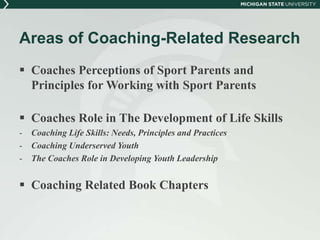 Areas of Coaching-Related Research 
 Coaches Perceptions of Sport Parents and 
Principles for Working with Sport Parents 
 Coaches Role in The Development of Life Skills 
- Coaching Life Skills: Needs, Principles and Practices 
- Coaching Underserved Youth 
- The Coaches Role in Developing Youth Leadership 
 Coaching Related Book Chapters 
 