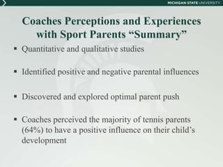 Coaches Perceptions and Experiences 
with Sport Parents “Summary” 
 Quantitative and qualitative studies 
 Identified positive and negative parental influences 
 Discovered and explored optimal parent push 
 Coaches perceived the majority of tennis parents 
(64%) to have a positive influence on their child’s 
development 
 