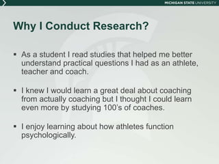 Why I Conduct Research? 
 As a student I read studies that helped me better 
understand practical questions I had as an athlete, 
teacher and coach. 
 I knew I would learn a great deal about coaching 
from actually coaching but I thought I could learn 
even more by studying 100’s of coaches. 
 I enjoy learning about how athletes function 
psychologically. 
 