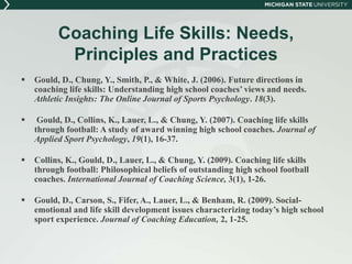 Coaching Life Skills: Needs, 
Principles and Practices 
 Gould, D., Chung, Y., Smith, P., & White, J. (2006). Future directions in 
coaching life skills: Understanding high school coaches’ views and needs. 
Athletic Insights: The Online Journal of Sports Psychology. 18(3). 
 Gould, D., Collins, K., Lauer, L., & Chung, Y. (2007). Coaching life skills 
through football: A study of award winning high school coaches. Journal of 
Applied Sport Psychology, 19(1), 16-37. 
 Collins, K., Gould, D., Lauer, L., & Chung, Y. (2009). Coaching life skills 
through football: Philosophical beliefs of outstanding high school football 
coaches. International Journal of Coaching Science, 3(1), 1-26. 
 Gould, D., Carson, S., Fifer, A., Lauer, L., & Benham, R. (2009). Social-emotional 
and life skill development issues characterizing today’s high school 
sport experience. Journal of Coaching Education, 2, 1-25. 
 