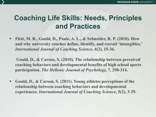 Coaching Life Skills: Needs, Principles 
and Practices 
 Flett, M. R., Gould, D., Paule, A. L., & Schneider, R. P. (2010). How 
and why university coaches define, identify, and recruit ‘intangibles.’ 
International Journal of Coaching Science, 4(2), 15-36. 
Gould, D., & Carson, S. (2010). The relationship between perceived 
coaching behaviors and developmental benefits of high school sports 
participation. The Hellenic Journal of Psychology, 7, 298-314. 
 Gould, D., & Carson, S. (2011). Young athletes perceptions of the 
relationship between coaching behaviors and developmental 
experiences. International Journal of Coaching Science, 5(2), 3-29. 
 