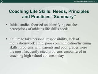 Coaching Life Skills: Needs, Principles 
and Practices “Summary” 
 Initial studies focused on identifying coaches 
perceptions of athletes life skills needs 
 Failure to take personal responsibility, lack of 
motivation/work ethic, poor communication/listening 
skills, problems with parents and poor grades were 
the most frequently cited problems encountered in 
coaching high school athletes today 
 
