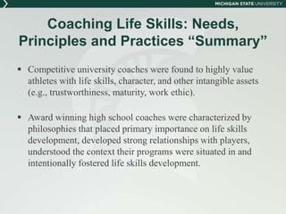 Coaching Life Skills: Needs, 
Principles and Practices “Summary” 
 Competitive university coaches were found to highly value 
athletes with life skills, character, and other intangible assets 
(e.g., trustworthiness, maturity, work ethic). 
 Award winning high school coaches were characterized by 
philosophies that placed primary importance on life skills 
development, developed strong relationships with players, 
understood the context their programs were situated in and 
intentionally fostered life skills development. 
 