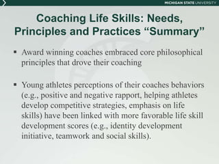 Coaching Life Skills: Needs, 
Principles and Practices “Summary” 
 Award winning coaches embraced core philosophical 
principles that drove their coaching 
 Young athletes perceptions of their coaches behaviors 
(e.g., positive and negative rapport, helping athletes 
develop competitive strategies, emphasis on life 
skills) have been linked with more favorable life skill 
development scores (e.g., identity development 
initiative, teamwork and social skills). 
 