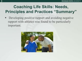 Coaching Life Skills: Needs, 
Principles and Practices “Summary” 
 Developing positive rapport and avoiding negative 
rapport with athletes was found to be particularly 
important. 
 