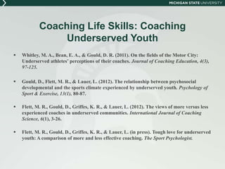 Coaching Life Skills: Coaching 
Underserved Youth 
 Whitley, M. A., Bean, E. A., & Gould, D. R. (2011). On the fields of the Motor City: 
Underserved athletes’ perceptions of their coaches. Journal of Coaching Education, 4(3), 
97-125. 
 Gould, D., Flett, M. R., & Lauer, L. (2012). The relationship between psychosocial 
developmental and the sports climate experienced by underserved youth. Psychology of 
Sport & Exercise, 13(1), 80-87. 
 Flett, M. R., Gould, D., Griffes, K. R., & Lauer, L. (2012). The views of more versus less 
experienced coaches in underserved communities. International Journal of Coaching 
Science, 6(1), 3-26. 
 Flett, M. R., Gould, D., Griffes, K. R., & Lauer, L. (in press). Tough love for underserved 
youth: A comparison of more and less effective coaching. The Sport Psychologist. 
 