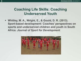 Coaching Life Skills: Coaching 
Underserved Youth 
 Whitley, M. A., Wright, E., & Gould, D. R. (2013). 
Sport-based development: Coaches’ perspectives on 
sports and underserved children and youth in South 
Africa. Journal of Sport for Development. 
 