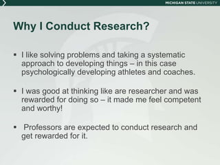 Why I Conduct Research? 
 I like solving problems and taking a systematic 
approach to developing things – in this case 
psychologically developing athletes and coaches. 
 I was good at thinking like are researcher and was 
rewarded for doing so – it made me feel competent 
and worthy! 
 Professors are expected to conduct research and 
get rewarded for it. 
 