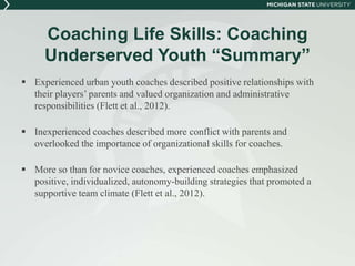 Coaching Life Skills: Coaching 
Underserved Youth “Summary” 
 Experienced urban youth coaches described positive relationships with 
their players’ parents and valued organization and administrative 
responsibilities (Flett et al., 2012). 
 Inexperienced coaches described more conflict with parents and 
overlooked the importance of organizational skills for coaches. 
 More so than for novice coaches, experienced coaches emphasized 
positive, individualized, autonomy-building strategies that promoted a 
supportive team climate (Flett et al., 2012). 
 