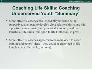 Coaching Life Skills: Coaching 
Underserved Youth “Summary” 
 More-effective coaches challenged players while being 
supportive, attempted to develop close relationships along with 
a positive team climate, and promoted autonomy and the 
transfer of life skills from sport to life Flett et al., in press). 
 More-effective coaches appeared to be more open to coach 
training and others’ ideas – they could be described as life-long 
learners (Flett et la., in press). 
 