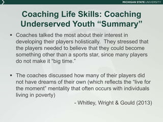 Coaching Life Skills: Coaching 
Underserved Youth “Summary” 
 Coaches talked the most about their interest in 
developing their players holistically. They stressed that 
the players needed to believe that they could become 
something other than a sports star, since many players 
do not make it “big time.” 
 The coaches discussed how many of their players did 
not have dreams of their own (which reflects the “live for 
the moment” mentality that often occurs with individuals 
living in poverty) 
- Whitley, Wright & Gould (2013) 
 