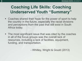 Coaching Life Skills: Coaching 
Underserved Youth “Summary” 
 Coaches shared their hope for the power of sport to help 
the country in the future, especially the racial divisions 
and perceptions from the past that still exist in South 
Africa today. 
 The most significant issue that was cited by the coaches 
in all of the focus groups was the overall lack of 
resources, including a lack of facilities, equipment, 
funding, and transportation. 
- Whitley, Wright & Gould (2013) 
 