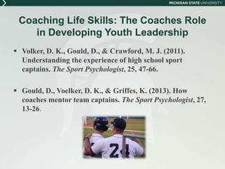 Coaching Life Skills: The Coaches Role 
in Developing Youth Leadership 
 Volker, D. K., Gould, D., & Crawford, M. J. (2011). 
Understanding the experience of high school sport 
captains. The Sport Psychologist, 25, 47-66. 
 Gould, D., Voelker, D. K., & Griffes, K. (2013). How 
coaches mentor team captains. The Sport Psychologist, 27, 
13-26. 
 