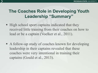 The Coaches Role in Developing Youth 
Leadership “Summary” 
 High school sport captains indicated that they 
received little training from their coaches on how to 
lead or be a captain (Voelker et al., 2011). 
 A follow-up study of coaches known for developing 
leadership in their captains revealed that these 
coaches were very intentional in training their 
captains (Gould et al., 2013). 
 
