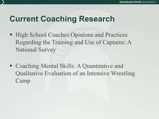Current Coaching Research 
 High School Coaches Opinions and Practices 
Regarding the Training and Use of Captains: A 
National Survey 
 Coaching Mental Skills: A Quantitative and 
Qualitative Evaluation of an Intensive Wrestling 
Camp 
 