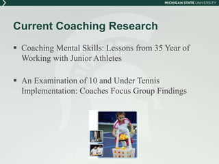 Current Coaching Research 
 Coaching Mental Skills: Lessons from 35 Year of 
Working with Junior Athletes 
 An Examination of 10 and Under Tennis 
Implementation: Coaches Focus Group Findings 
 
