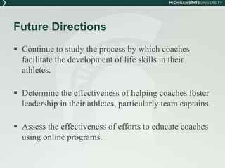 Future Directions 
 Continue to study the process by which coaches 
facilitate the development of life skills in their 
athletes. 
 Determine the effectiveness of helping coaches foster 
leadership in their athletes, particularly team captains. 
 Assess the effectiveness of efforts to educate coaches 
using online programs. 
