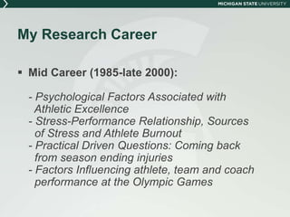 My Research Career 
 Mid Career (1985-late 2000): 
- Psychological Factors Associated with 
Athletic Excellence 
- Stress-Performance Relationship, Sources 
of Stress and Athlete Burnout 
- Practical Driven Questions: Coming back 
from season ending injuries 
- Factors Influencing athlete, team and coach 
performance at the Olympic Games 
 