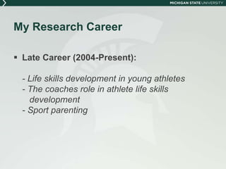 My Research Career 
 Late Career (2004-Present): 
- Life skills development in young athletes 
- The coaches role in athlete life skills 
development 
- Sport parenting 
 