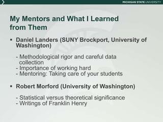 My Mentors and What I Learned 
from Them 
 Daniel Landers (SUNY Brockport, University of 
Washington) 
- Methodological rigor and careful data 
collection 
- Importance of working hard 
- Mentoring: Taking care of your students 
 Robert Morford (University of Washington) 
- Statistical versus theoretical significance 
- Writings of Franklin Henry 
 