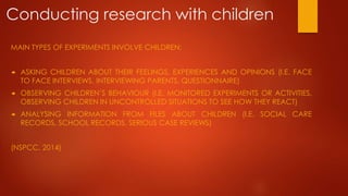 Conducting research with children
MAIN TYPES OF EXPERIMENTS INVOLVE CHILDREN:
 ASKING CHILDREN ABOUT THEIR FEELINGS, EXPERIENCES AND OPINIONS (I.E. FACE
TO FACE INTERVIEWS, INTERVIEWING PARENTS, QUESTIONNAIRE)
 OBSERVING CHILDREN’S BEHAVIOUR (I.E. MONITORED EXPERIMENTS OR ACTIVITIES,
OBSERVING CHILDREN IN UNCONTROLLED SITUATIONS TO SEE HOW THEY REACT)
 ANALYSING INFORMATION FROM FILES ABOUT CHILDREN (I.E. SOCIAL CARE
RECORDS, SCHOOL RECORDS, SERIOUS CASE REVIEWS)
(NSPCC, 2014)
 