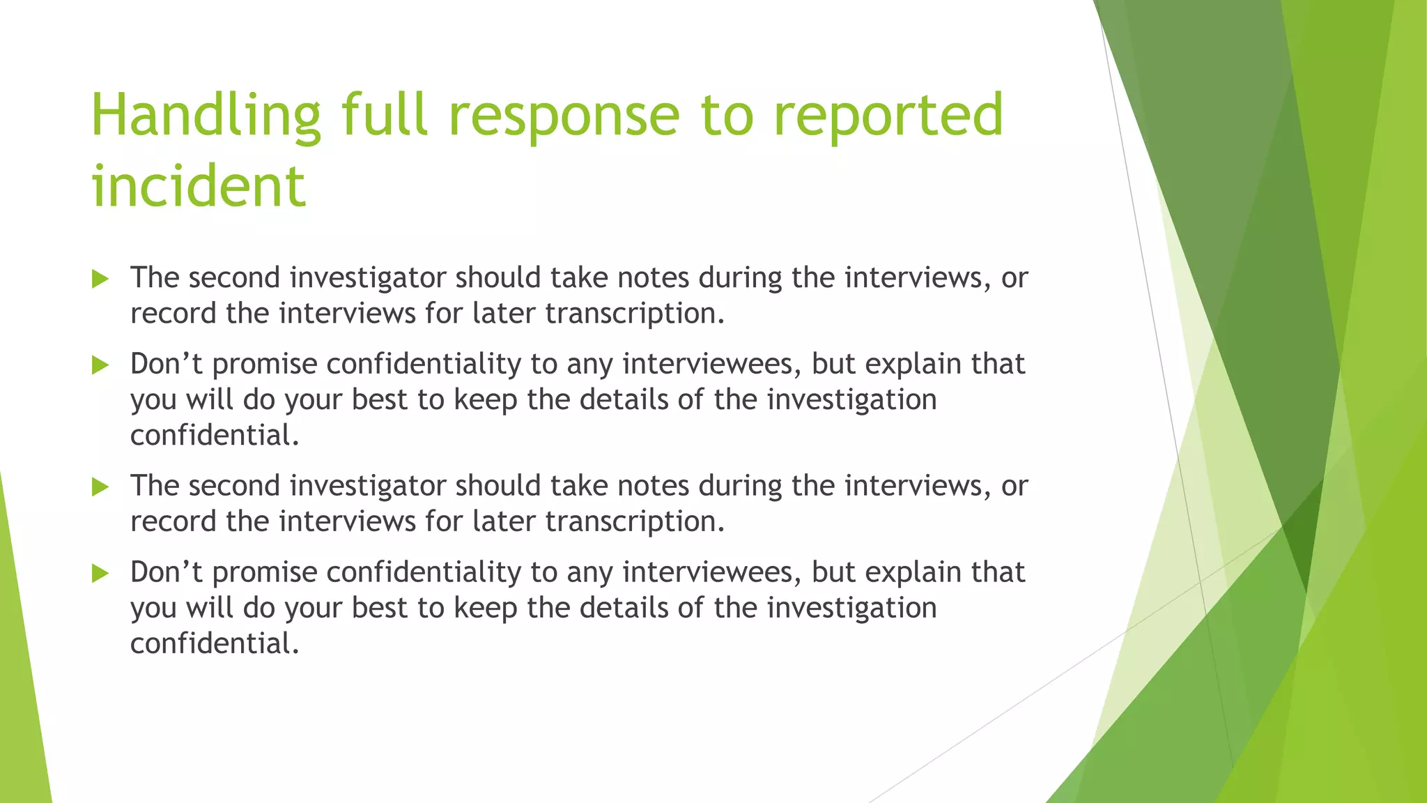 Handling full response to reported
incident
 The second investigator should take notes during the interviews, or
record the interviews for later transcription.
 Don’t promise confidentiality to any interviewees, but explain that
you will do your best to keep the details of the investigation
confidential.
 The second investigator should take notes during the interviews, or
record the interviews for later transcription.
 Don’t promise confidentiality to any interviewees, but explain that
you will do your best to keep the details of the investigation
confidential.
 