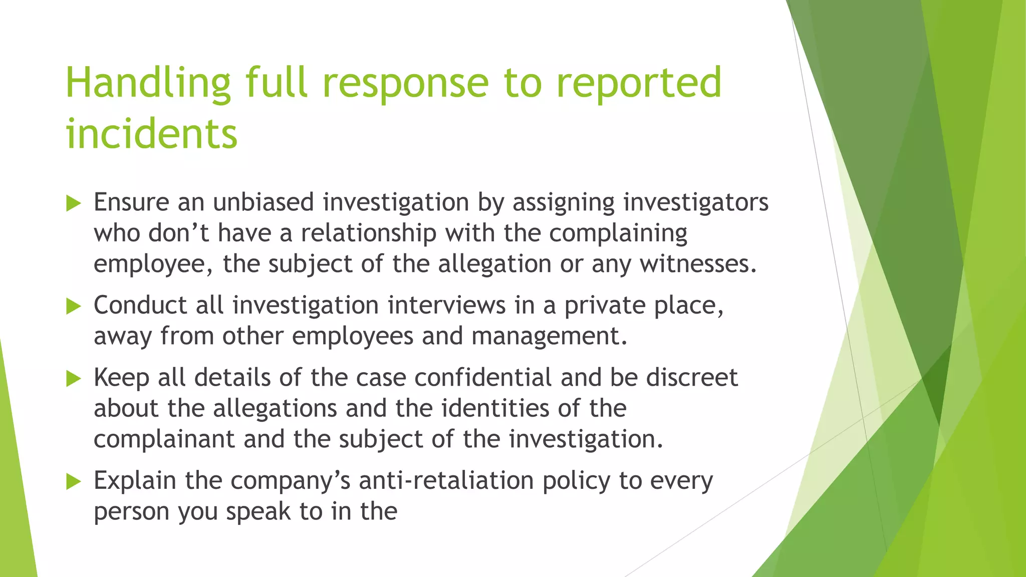 Handling full response to reported
incidents
 Ensure an unbiased investigation by assigning investigators
who don’t have a relationship with the complaining
employee, the subject of the allegation or any witnesses.
 Conduct all investigation interviews in a private place,
away from other employees and management.
 Keep all details of the case confidential and be discreet
about the allegations and the identities of the
complainant and the subject of the investigation.
 Explain the company’s anti-retaliation policy to every
person you speak to in the
 