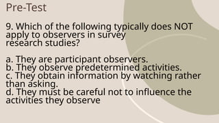 Pre-Test
9. Which of the following typically does NOT
apply to observers in survey
research studies?
a. They are participant observers.
b. They observe predetermined activities.
c. They obtain information by watching rather
than asking.
d. They must be careful not to influence the
activities they observe
 