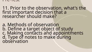 Pre-Test
11. Prior to the observation, what's the
first important decision that a
researcher should make?
a. Methods of observation
b. Define a target object of study
c. Making contacts and appointments
d. Type of notes to make during
observation
 