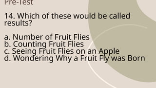 Pre-Test
14. Which of these would be called
results?
a. Number of Fruit Flies
b. Counting Fruit Flies
c. Seeing Fruit Flies on an Apple
d. Wondering Why a Fruit Fly was Born
 