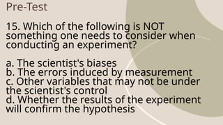 Pre-Test
15. Which of the following is NOT
something one needs to consider when
conducting an experiment?
a. The scientist's biases
b. The errors induced by measurement
c. Other variables that may not be under
the scientist's control
d. Whether the results of the experiment
will confirm the hypothesis
 