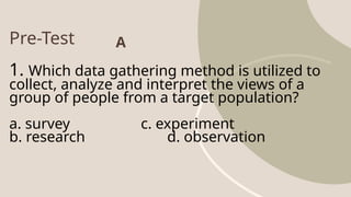 Pre-Test
1. Which data gathering method is utilized to
collect, analyze and interpret the views of a
group of people from a target population?
a. survey c. experiment
b. research d. observation
A
 
