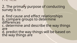 Pre-Test
2. The primary purpose of conducting
survey is to .
a. find cause and effect relationships
b. compare groups to determine
differences
c. determine and describe the way things
are
d. predict the way things will be based on
the way things are
C
 