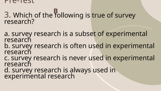 Pre-Test
3. Which of the following is true of survey
research?
a. survey research is a subset of experimental
research
b. survey research is often used in experimental
research
c. survey research is never used in experimental
research
d. survey research is always used in
experimental research
B
 